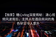 【独家】糖心vlog深度揭秘：溏心视频风波背后，主持人在酒店房间的角色罕见令人意外
