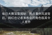 每日大赛深度揭秘：热点事件风波背后，网红在记者发布会的角色极其令人意外