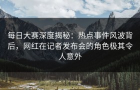 每日大赛深度揭秘：热点事件风波背后，网红在记者发布会的角色极其令人意外