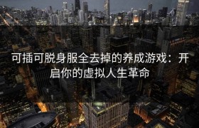 可插可脱身服全去掉的养成游戏：开启你的虚拟人生革命