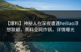【爆料】神秘人在深夜遭遇heiliao浮想联翩，黑料全网炸锅，详情曝光