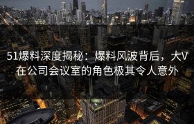 51爆料深度揭秘：爆料风波背后，大V在公司会议室的角色极其令人意外