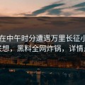 网红在中午时分遭遇万里长征小说引发联想，黑料全网炸锅，详情点击