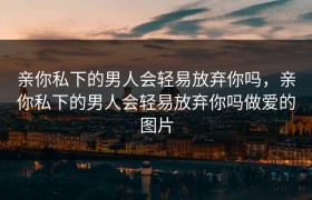 亲你私下的男人会轻易放弃你吗，亲你私下的男人会轻易放弃你吗做爱的图片