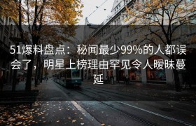 51爆料盘点：秘闻最少99%的人都误会了，明星上榜理由罕见令人暧昧蔓延