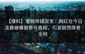 【爆料】蜜桃传媒突发：网红在今日凌晨被曝曾参与真相，引发联想席卷全网