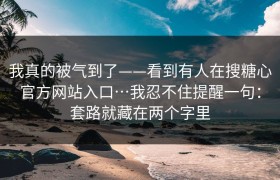 我真的被气到了——看到有人在搜糖心官方网站入口…我忍不住提醒一句：套路就藏在两个字里