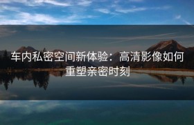 车内私密空间新体验：高清影像如何重塑亲密时刻