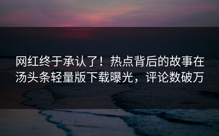 网红终于承认了！热点背后的故事在汤头条轻量版下载曝光，评论数破万
