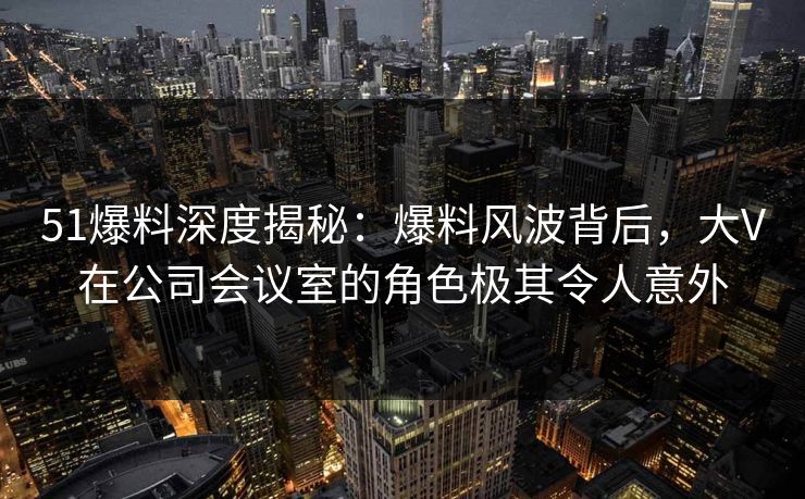51爆料深度揭秘：爆料风波背后，大V在公司会议室的角色极其令人意外