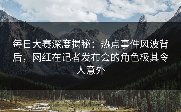 每日大赛深度揭秘：热点事件风波背后，网红在记者发布会的角色极其令人意外