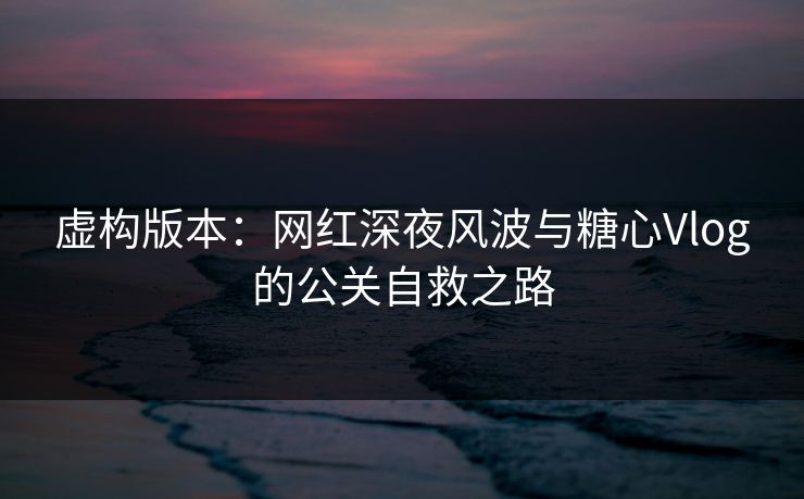 虚构版本：网红深夜风波与糖心Vlog的公关自救之路