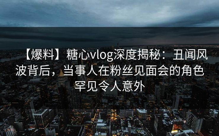 【爆料】糖心vlog深度揭秘：丑闻风波背后，当事人在粉丝见面会的角色罕见令人意外