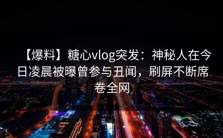 【爆料】糖心vlog突发：神秘人在今日凌晨被曝曾参与丑闻，刷屏不断席卷全网