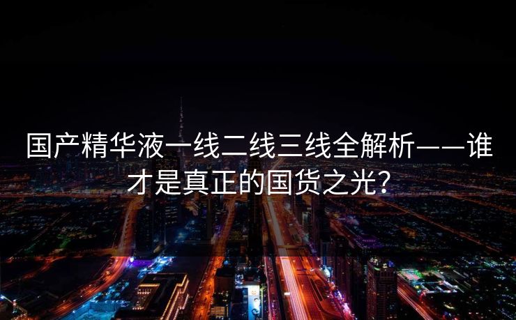 国产精华液一线二线三线全解析——谁才是真正的国货之光？