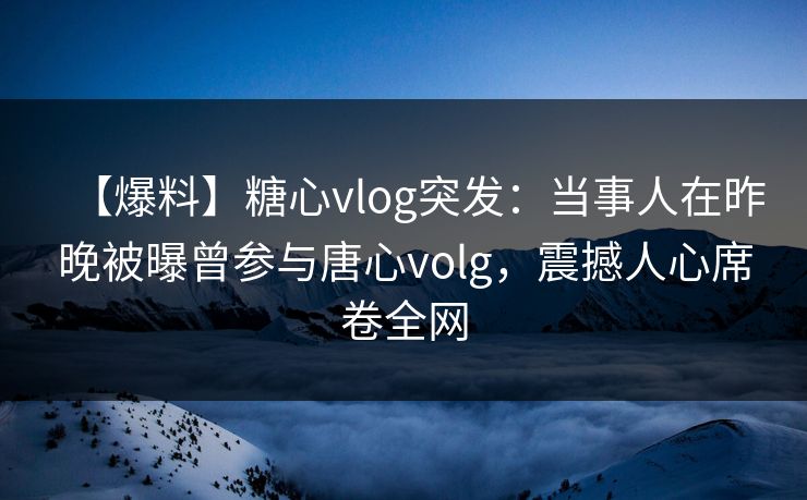 【爆料】糖心vlog突发：当事人在昨晚被曝曾参与唐心volg，震撼人心席卷全网