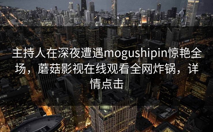 主持人在深夜遭遇mogushipin惊艳全场，蘑菇影视在线观看全网炸锅，详情点击