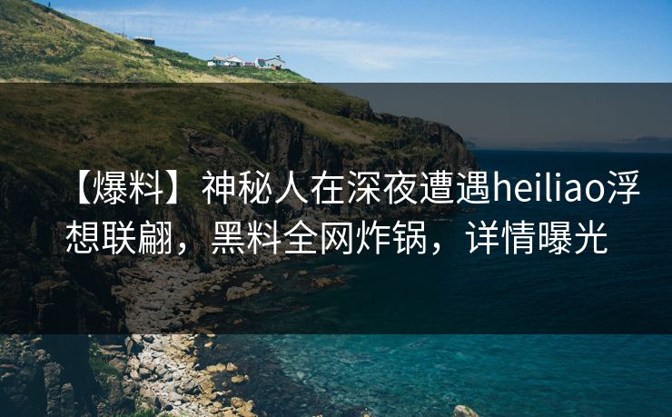 【爆料】神秘人在深夜遭遇heiliao浮想联翩,黑料全网炸锅,详情曝光 【爆料】神秘人在深夜遭遇heiliao浮想联翩,黑料全网炸锅,详情曝光