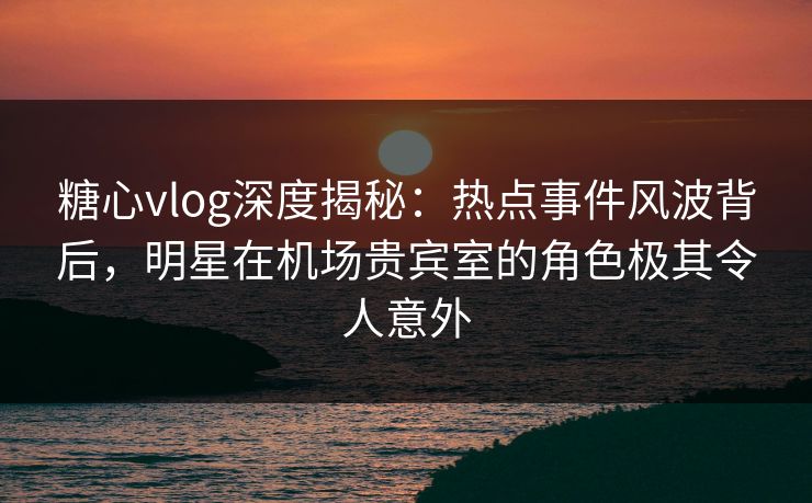 糖心vlog深度揭秘：热点事件风波背后，明星在机场贵宾室的角色极其令人意外