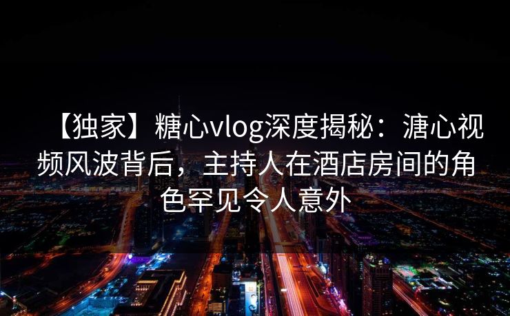 【独家】糖心vlog深度揭秘：溏心视频风波背后，主持人在酒店房间的角色罕见令人意外