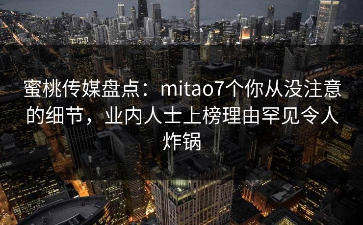 蜜桃传媒盘点：mitao7个你从没注意的细节，业内人士上榜理由罕见令人炸锅