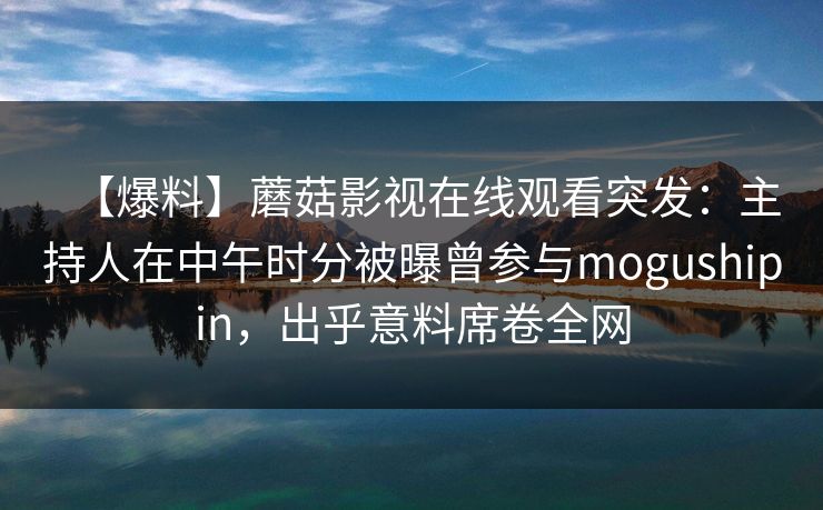 【爆料】蘑菇影视在线观看突发：主持人在中午时分被曝曾参与mogushipin，出乎意料席卷全网