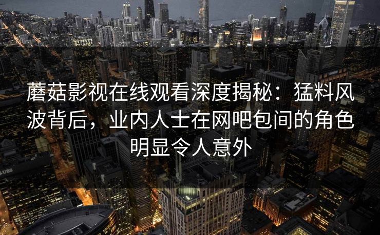 蘑菇影视在线观看深度揭秘:猛料风波背后,业内人士在网吧包间的角色明显令人意外 蘑菇影视在线观看深度揭秘:猛料风波背后,业内人士在网吧包间的角色明显令人意外