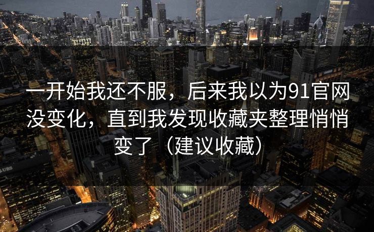 一开始我还不服，后来我以为91官网没变化，直到我发现收藏夹整理悄悄变了（建议收藏）