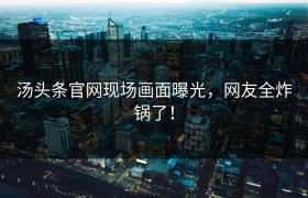 汤头条官网现场画面曝光，网友全炸锅了！