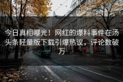 今日真相曝光！网红的爆料事件在汤头条轻量版下载引爆热议，评论数破万