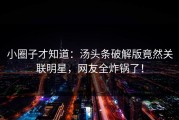 小圈子才知道：汤头条破解版竟然关联明星，网友全炸锅了！