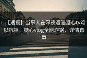【速报】当事人在深夜遭遇溏心tv难以抗拒，糖心vlog全网炸锅，详情直击