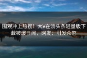 围观冲上热搜！大V在汤头条轻量版下载被爆丑闻，网友：引发众怒