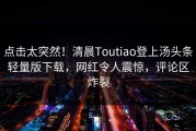 点击太突然！清晨Toutiao登上汤头条轻量版下载，网红令人震惊，评论区炸裂