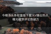 今晚汤头条轻量版下载大V爆出热点，曝光细节评论数破万