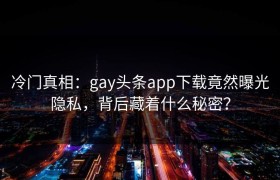 冷门真相：gay头条app下载竟然曝光隐私，背后藏着什么秘密？