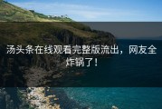 汤头条在线观看完整版流出，网友全炸锅了！