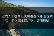 业内人士在今日凌晨遭遇八卦 羞涩难挡，秀人网全网炸锅，详情探秘