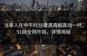 当事人在中午时分遭遇真相轰动一时，91网全网炸锅，详情揭秘