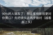 90%的人搞反了：想让蜜桃影视更对你胃口？先把镜头这两步做对（越看越上头）