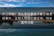 今日刚刚！汤头条轻量版下载实锤真相事件，主持人现场引爆全场，网友直呼过瘾