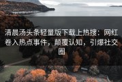 清晨汤头条轻量版下载上热搜：网红卷入热点事件，颠覆认知，引爆社交圈