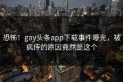 恐怖！gay头条app下载事件曝光，被疯传的原因竟然是这个
