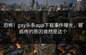 恐怖！gay头条app下载事件曝光，被疯传的原因竟然是这个