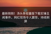 最新刚刚！汤头条轻量版下载实锤丑闻事件，网红现场令人震惊，持续刷屏