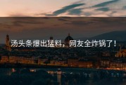 汤头条爆出猛料，网友全炸锅了！