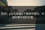恐怖！gay头条app下载事件曝光，你绝对想不到的内幕