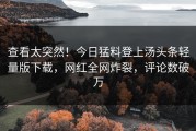 查看太突然！今日猛料登上汤头条轻量版下载，网红全网炸裂，评论数破万