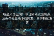 明星又爆丑闻！今日刚刚流出热点，汤头条轻量版下载网友：事件持续发酵