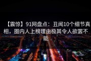 【震惊】91网盘点：丑闻10个细节真相，圈内人上榜理由极其令人欲罢不能